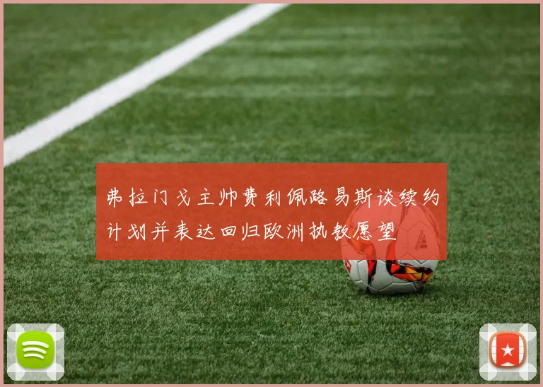 弗拉门戈主帅费利佩路易斯谈续约计划并表达回归欧洲执教愿望