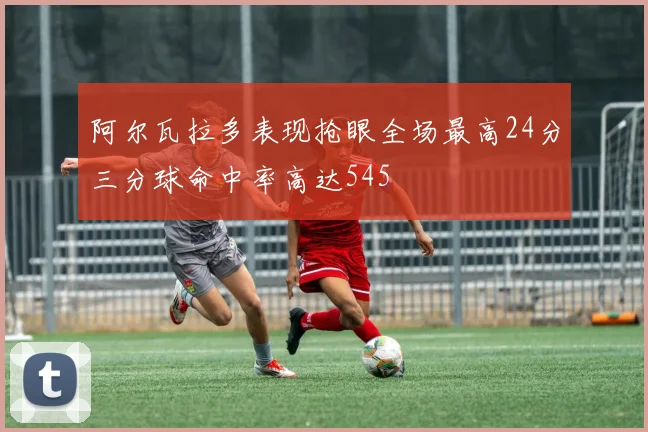 阿尔瓦拉多表现抢眼全场最高24分三分球命中率高达545