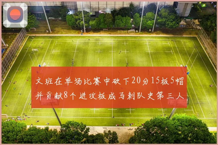 文班在单场比赛中砍下20分15板5帽并贡献8个进攻板成马刺队史第三人追平邓肯伟业
