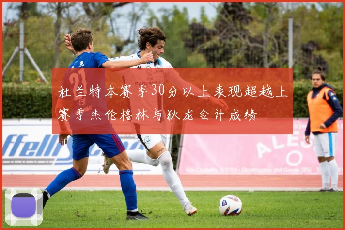 杜兰特本赛季30分以上表现超越上赛季杰伦格林与狄龙合计成绩