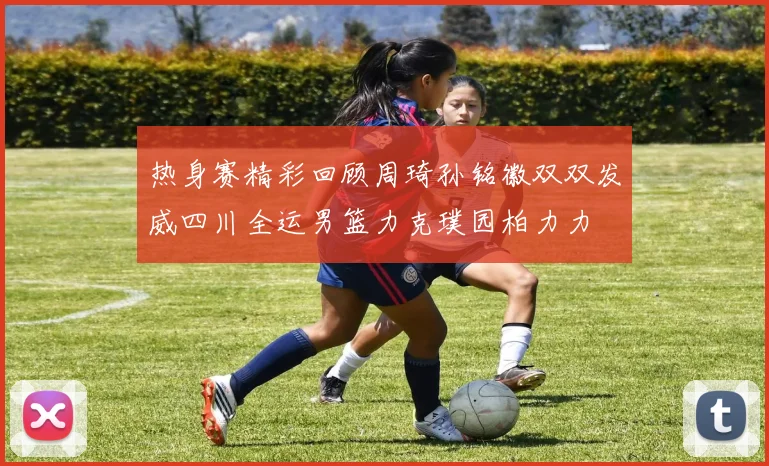 热身赛精彩回顾周琦孙铭徽双双发威四川全运男篮力克璞园柏力力