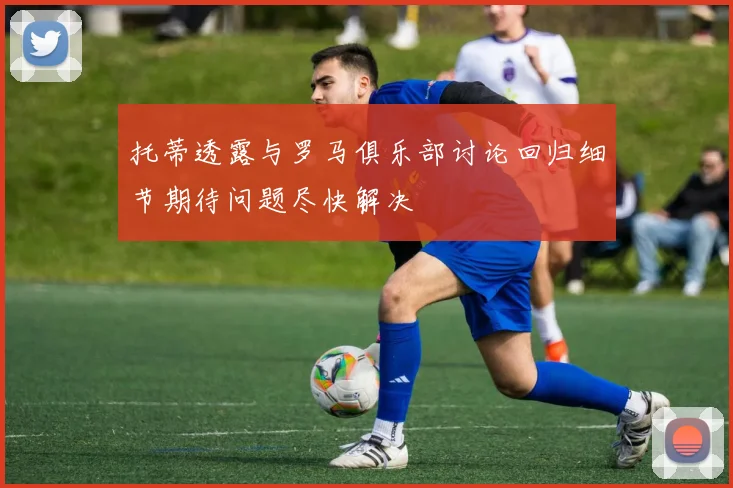 托蒂透露与罗马俱乐部讨论回归细节期待问题尽快解决