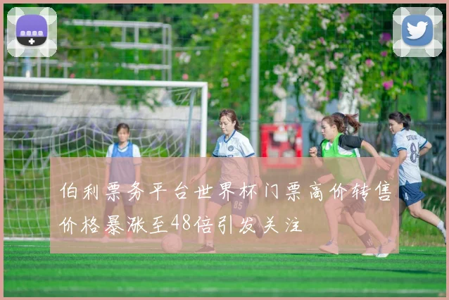 伯利票务平台世界杯门票高价转售价格暴涨至48倍引发关注