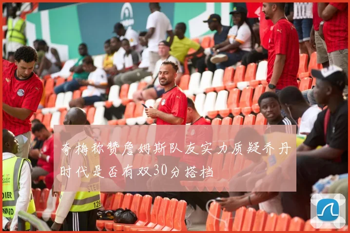夸梅称赞詹姆斯队友实力质疑乔丹时代是否有双30分搭档