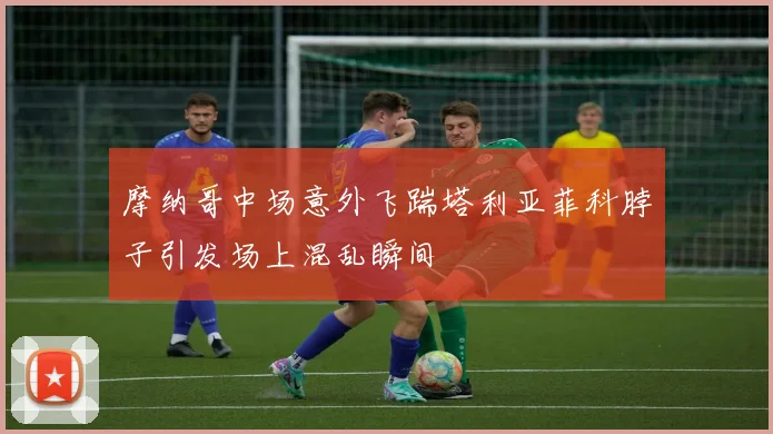 摩纳哥中场意外飞踹塔利亚菲科脖子引发场上混乱瞬间