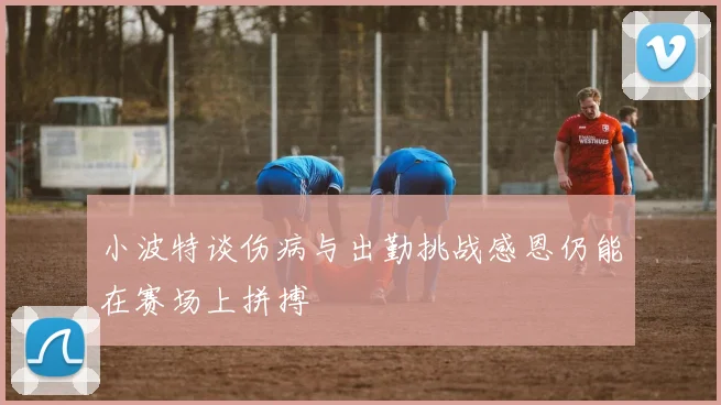 小波特谈伤病与出勤挑战感恩仍能在赛场上拼搏