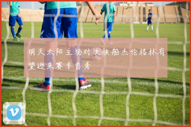 明天太阳主场对决快船杰伦格林有望迎来赛季首秀