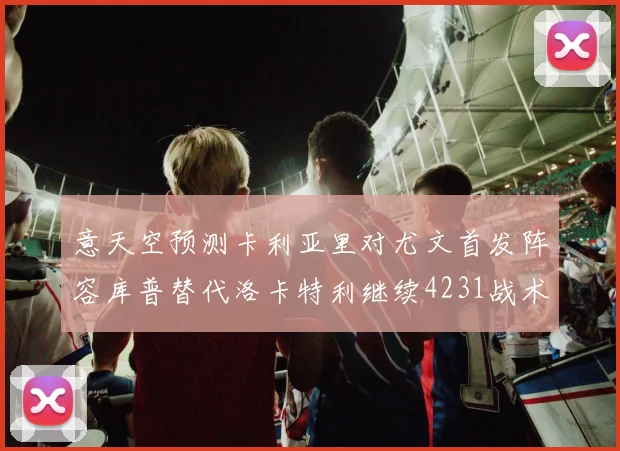 意天空预测卡利亚里对尤文首发阵容库普替代洛卡特利继续4231战术