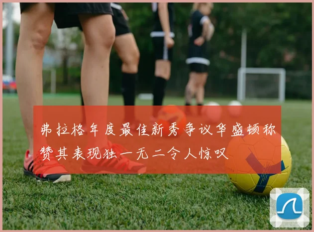 弗拉格年度最佳新秀争议华盛顿称赞其表现独一无二令人惊叹