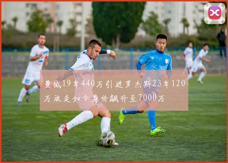 曼城19年440万引进罗杰斯23年120万放走如今身价飙升至7000万