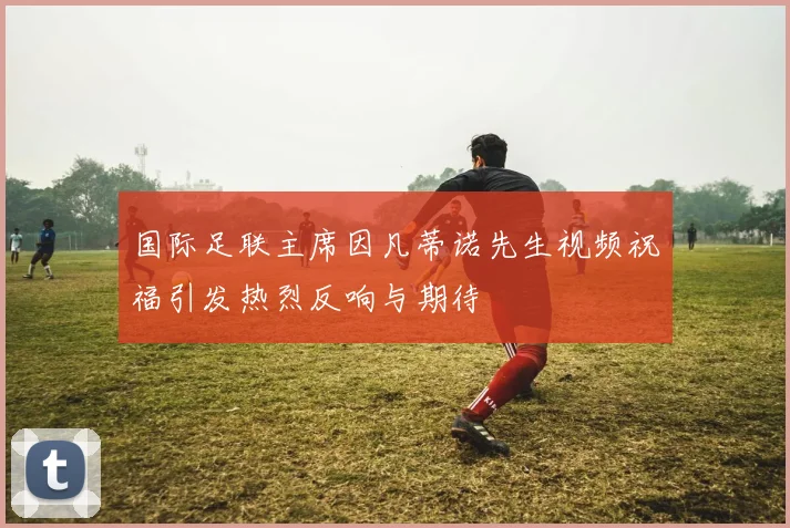 国际足联主席因凡蒂诺先生视频祝福引发热烈反响与期待