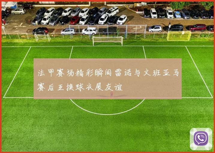 法甲赛场精彩瞬间雷诺与文班亚马赛后互换球衣展友谊