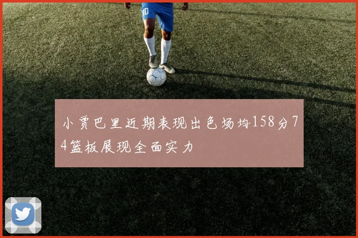 小贾巴里近期表现出色场均158分74篮板展现全面实力