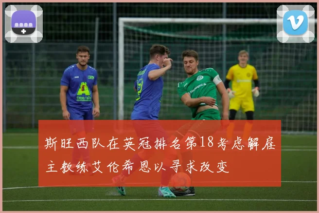 斯旺西队在英冠排名第18考虑解雇主教练艾伦希恩以寻求改变