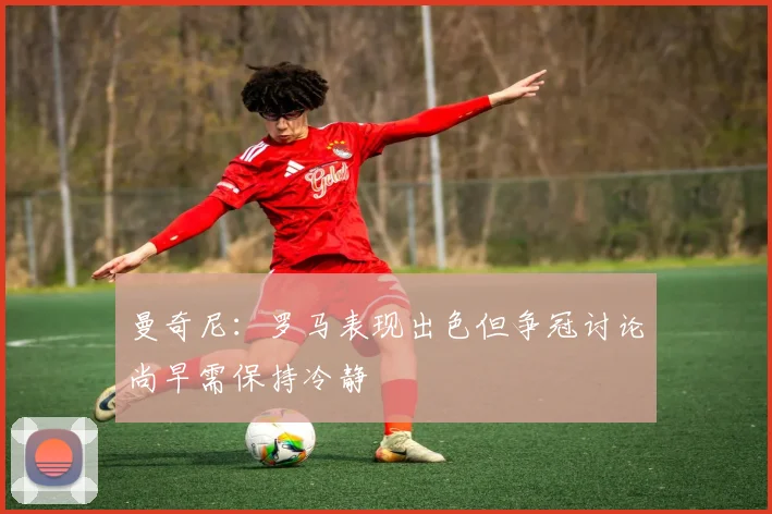 曼奇尼：罗马表现出色但争冠讨论尚早需保持冷静