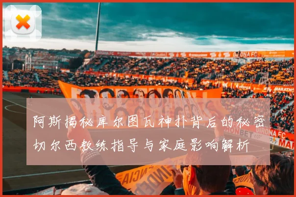 阿斯揭秘库尔图瓦神扑背后的秘密切尔西教练指导与家庭影响解析