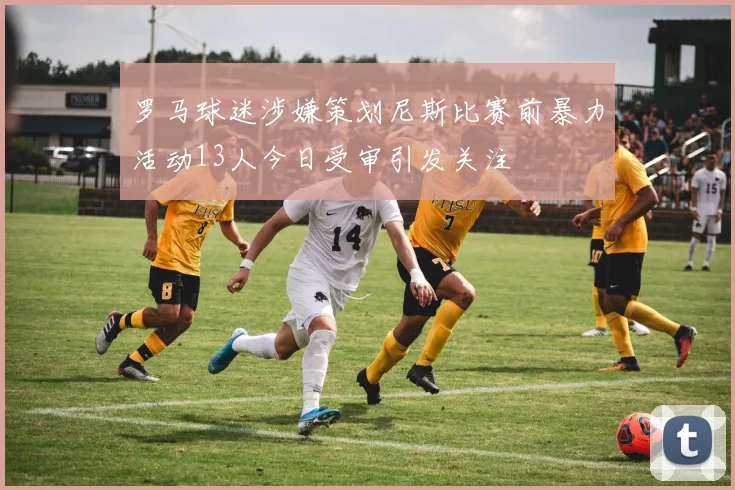 罗马球迷涉嫌策划尼斯比赛前暴力活动13人今日受审引发关注